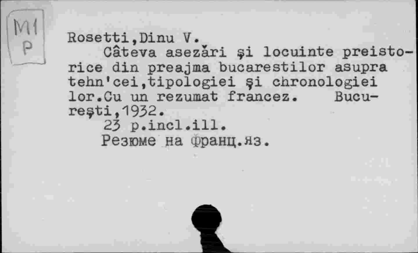 ﻿RosettijDinu V.
Câteva asezàri çi locuinte preisto-rice din preajma bucarestilor asupra tehn’cei.tipologiei çi chronologie! lor.Cu un rezumat francez. Bucu-reçti,1932.
23 p.incl.ill.
Резюме на ірранц.яз.